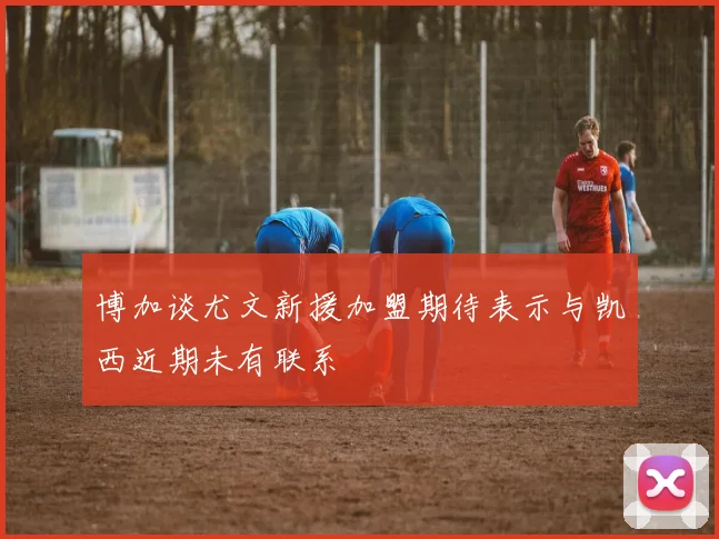 博加谈尤文新援加盟期待表示与凯西近期未有联系