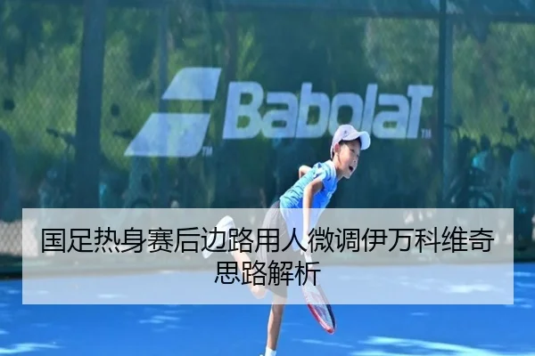 国足热身赛后边路用人微调伊万科维奇思路解析