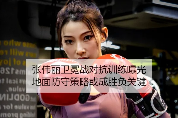 张伟丽卫冕战对抗训练曝光 地面防守策略或成胜负关键