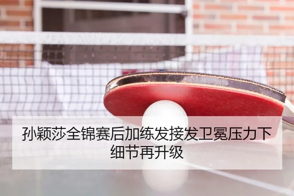 孙颖莎全锦赛后加练发接发卫冕压力下细节再升级