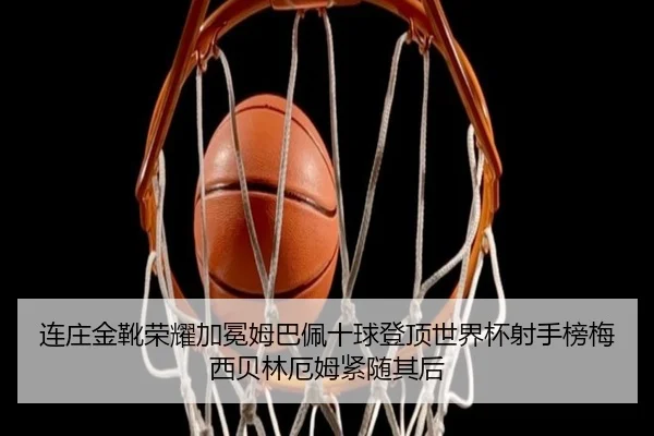 连庄金靴荣耀加冕姆巴佩十球登顶世界杯射手榜梅西贝林厄姆紧随其后