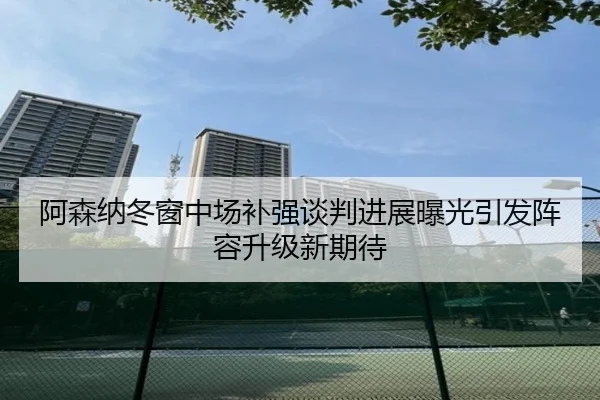 阿森纳冬窗中场补强谈判进展曝光引发阵容升级新期待